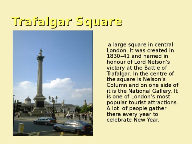 Trafalgar Square  a large square in central London. It was created in 1830–41 and named in honour of Lord Nelson’s victory at the Battle of Trafalgar. In the centre of the square is Nelson’s Column and on one side of it is the National Gallery. It is one of London’s most popular tourist attractions. A lot of people gather there every year to celebrate New Year. 