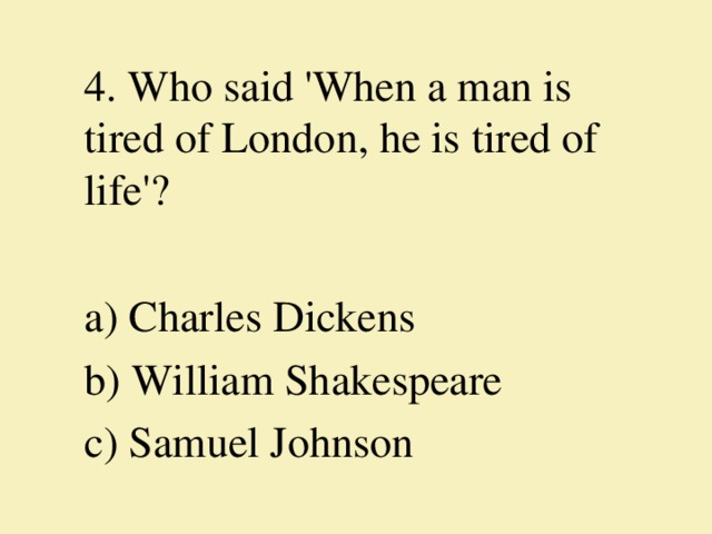 4. Who said 'When a man is tired of London, he is tired of life'?   a) Charles Dickens b) William Shakespeare c) Samuel Johnson 