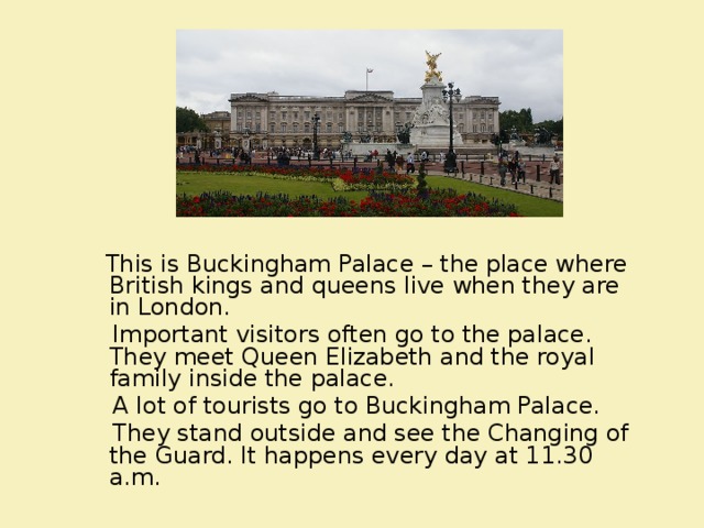  This is Buckingham Palace – the place where British kings and queens live when they are in London.  Important visitors often go to the palace. They meet Queen Elizabeth and the royal family inside the palace.  A lot of tourists go to Buckingham Palace.  They stand outside and see the Changing of the Guard. It happens every day at 11.30 a.m.   