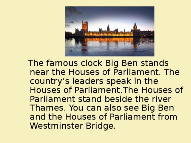  The famous clock Big Ben stands near the Houses of Parliament. The country’s leaders speak in the Houses of Parliament . The Houses of Parliament stand beside the river Thames. You can also see Big Ben and the Houses of Parliament from Westminster Bridge. 