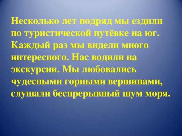 Несколько лет подряд мы ездили по туристической путёвке на юг. Каждый раз мы видели много интересного. Нас водили на экскурсии. Мы любовались чудесными горными вершинами, слушали беспрерывный шум моря.   