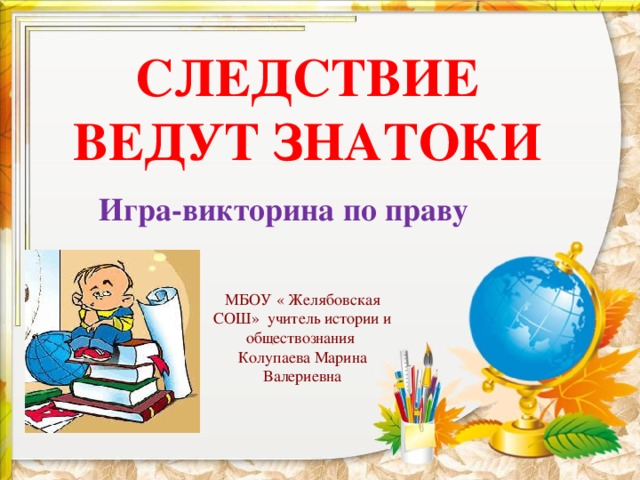 СЛЕДСТВИЕ ВЕДУТ ЗНАТОКИ Игра-викторина по праву МБОУ « Желябовская СОШ» учитель истории и обществознания Колупаева Марина Валериевна 