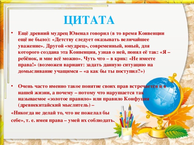 ЦИТАТА Ещё древний мудрец Ювенал говорил (в то время Конвенции ещё не было): «Детству следует оказывать величайшее уважение». Другой «мудрец», современный, юный, для которого создана эта Конвенция, узнав о ней, понял её так: «Я – ребёнок, и мне всё можно». Чуть что – в крик: «Не имеете права!» (возможен вариант: задать данную ситуацию на домысливание учащимся – «а как бы ты поступил?»)  Очень часто именно такое понятие своих прав встречается и в нашей жизни, а почему – потому что нарушается так называемое «золотое правило» или правило Конфуция (древнекитайский мыслитель) – «Никогда не делай то, что не пожелал бы себе», т. е. имея права – умей их соблюдать. 