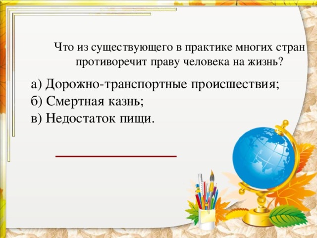   Что из существующего в практике многих стран противоречит праву человека на жизнь?    а) Дорожно-транспортные происшествия;  б) Смертная казнь;  в) Недостаток пищи.     