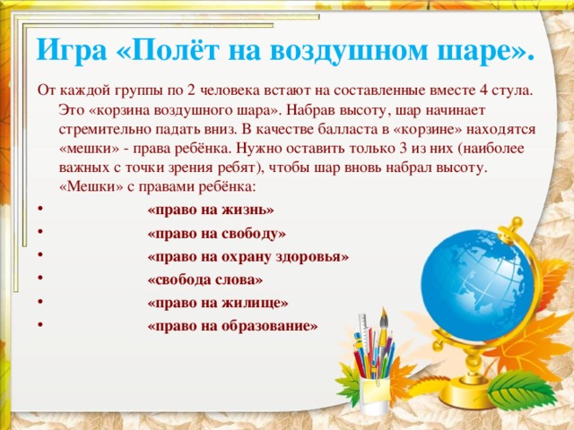 Игра «Полёт на воздушном шаре». От каждой группы по 2 человека встают на составленные вместе 4 стула. Это «корзина воздушного шара». Набрав высоту, шар начинает стремительно падать вниз. В качестве балласта в «корзине» находятся «мешки» - права ребёнка. Нужно оставить только 3 из них (наиболее важных с точки зрения ребят), чтобы шар вновь набрал высоту. «Мешки» с правами ребёнка:  «право на жизнь»  «право на свободу»  «право на охрану здоровья»  «свобода слова»  «право на жилище»  «право на образование» 