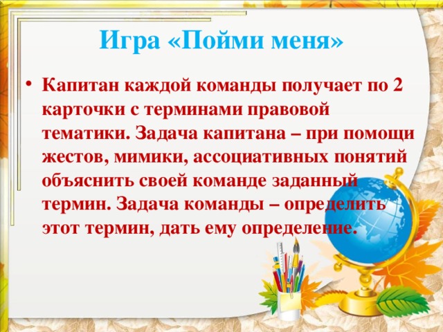 Игра «Пойми меня» Капитан каждой команды получает по 2 карточки с терминами правовой тематики. Задача капитана – при помощи жестов, мимики, ассоциативных понятий объяснить своей команде заданный термин. Задача команды – определить этот термин, дать ему определение. 