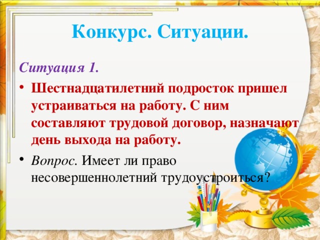 Конкурс. Ситуации. Ситуация 1. Шестнадцатилетний подросток пришел устраиваться на работу. С ним составляют трудовой договор, назначают день выхода на работу. Вопрос. Имеет ли право несовершеннолетний трудоустроиться?  