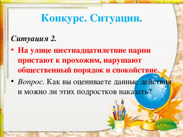 Конкурс. Ситуации. Ситуация 2. На улице шестнадцатилетние парни пристают к прохожим, нарушают общественный порядок и спокойствие. Вопрос. Как вы оцениваете данные действия и можно ли этих подростков наказать?  
