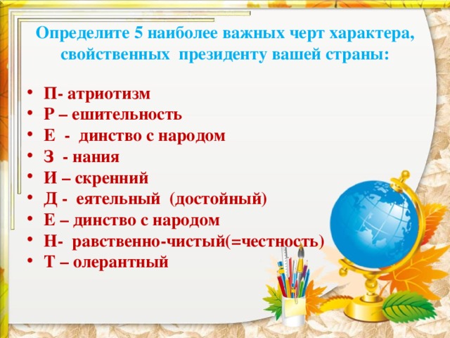 Определите 5 наиболее важных черт характера, свойственных президенту вашей страны: П- атриотизм Р – ешительность Е - динство с народом З - нания И – скренний Д - еятельный (достойный) Е – динство с народом Н- равственно-чистый(=честность) Т – олерантный 