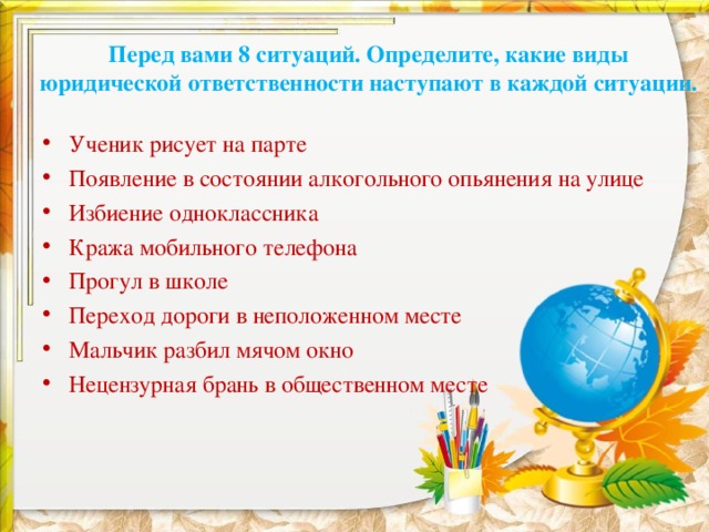 Перед вами 8 ситуаций. Определите, какие виды юридической ответственности наступают в каждой ситуации.   Ученик рисует на парте Появление в состоянии алкогольного опьянения на улице Избиение одноклассника Кража мобильного телефона Прогул в школе Переход дороги в неположенном месте Мальчик разбил мячом окно Нецензурная брань в общественном месте  