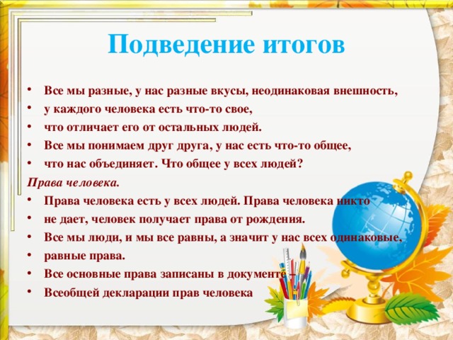 Подведение итогов Все мы разные, у нас разные вкусы, неодинаковая внешность, у каждого человека есть что-то свое, что отличает его от остальных людей. Все мы понимаем друг друга, у нас есть что-то общее, что нас объединяет. Что общее у всех людей? Права человека. Права человека есть у всех людей. Права человека никто не дает, человек получает права от рождения. Все мы люди, и мы все равны, а значит у нас всех одинаковые, равные права. Все основные права записаны в документе – Всеобщей декларации прав человека 