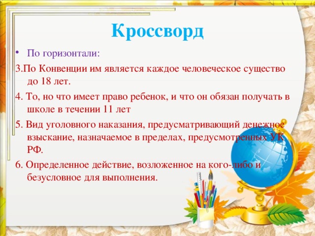Кроссворд По горизонтали: 3.По Конвенции им является каждое человеческое существо до 18 лет. 4. То, но что имеет право ребенок, и что он обязан получать в школе в течении 11 лет 5. Вид уголовного наказания, предусматривающий денежное взыскание, назначаемое в пределах, предусмотренных УК РФ. 6. Определенное действие, возложенное на кого-либо и безусловное для выполнения. 