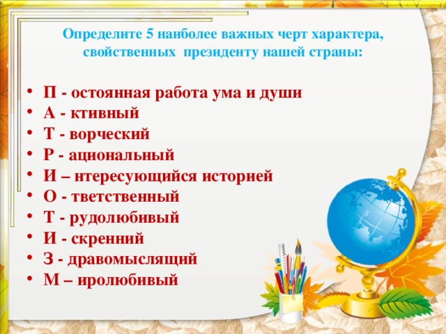 Определите 5 наиболее важных черт характера, свойственных президенту нашей страны: П - остоянная работа ума и души А - ктивный Т - ворческий Р - ациональный И – нтересующийся историей О - тветственный Т - рудолюбивый И - скренний З - дравомыслящий М – иролюбивый  