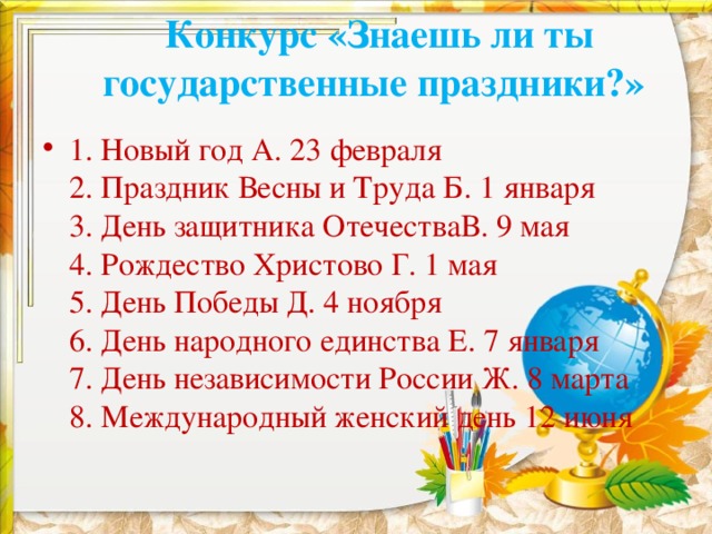  Конкурс «Знаешь ли ты государственные праздники?»   1. Новый год А. 23 февраля  2. Праздник Весны и Труда Б. 1 января  3. День защитника ОтечестваВ. 9 мая  4. Рождество Христово Г. 1 мая  5. День Победы Д. 4 ноября   6. День народного единства Е. 7 января  7. День независимости России Ж. 8 марта  8. Международный женский день 12 июня 