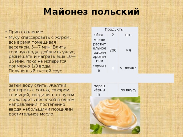 Майонез польский   Продукты яйца  2 масло растительное рафинированное горчица  шт. 200 соль  1 мл ч. ложка 0.5 сахар  ч. ложки   перец чёрный  по вкусу   по вкусу Приготовление: Муку спассеровать с жиром, все время помешивая веселкой, 5—7 мин. Влить горячую воду, добавить уксус, размешать и нагреть еще 10—15 мин, пока не испарится примерно 1/3 воды. Полученный густой соус развести водой и охладить до комнатной температуры, затем воду слить. Желтки растереть с солью, сахаром, горчицей, соединить с соусом и растереть веселкой в одном направлении, постепенно вводя небольшими порциями растительное масло. 