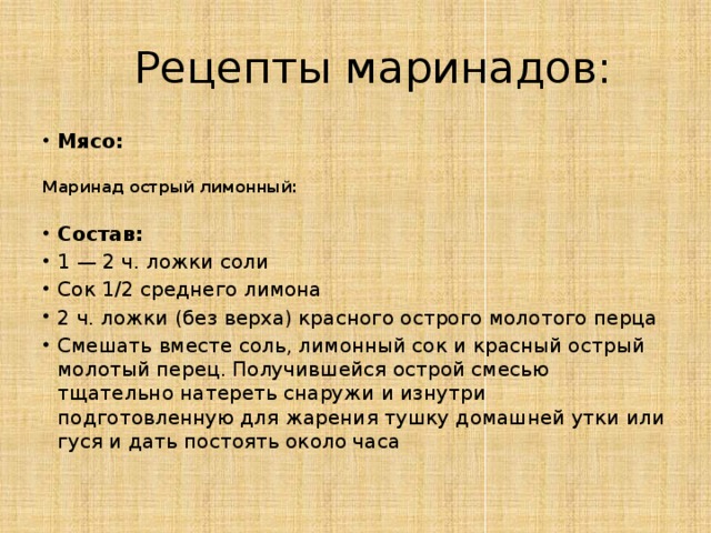  Рецепты маринадов: Мясо:  Маринад острый лимонный:  Состав: 1 — 2 ч. ложки соли Сок 1/2 среднего лимона 2 ч. ложки (без верха) красного острого молотого перца Смешать вместе соль, лимонный сок и красный острый молотый перец. Получившейся острой смесью тщательно натереть снаружи и изнутри подготовленную для жарения тушку домашней утки или гуся и дать постоять около часа  