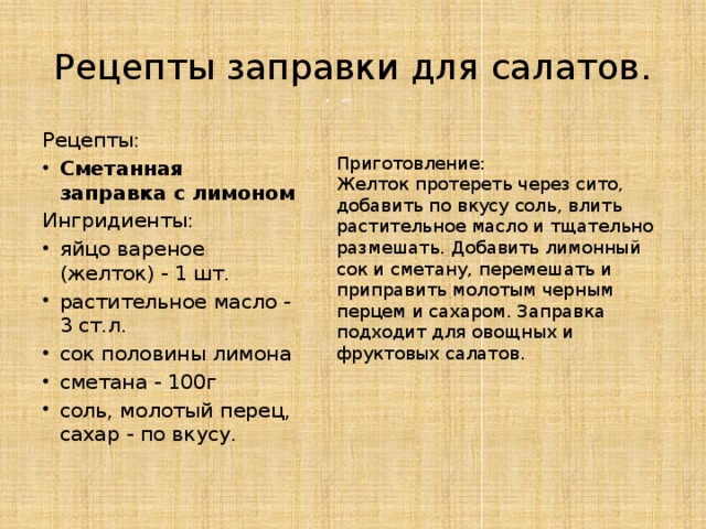 Рецепты заправки для салатов. Рецепты: Сметанная заправка с лимоном Ингридиенты: яйцо вареное (желток) - 1 шт. растительное масло - 3 ст.л. сок половины лимона сметана - 100г соль, молотый перец, сахар - по вкусу. Приготовление: Желток протереть через сито, добавить по вкусу соль, влить растительное масло и тщательно размешать. Добавить лимонный сок и сметану, перемешать и приправить молотым черным перцем и сахаром. Заправка подходит для овощных и фруктовых салатов. 