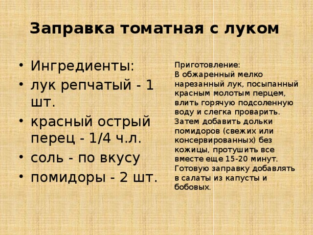 Заправка томатная с луком Ингредиенты: лук репчатый - 1 шт. красный острый перец - 1/4 ч.л. соль - по вкусу помидоры - 2 шт. Приготовление: В обжаренный мелко нарезанный лук, посыпанный красным молотым перцем, влить горячую подсоленную воду и слегка проварить. Затем добавить дольки помидоров (свежих или консервированных) без кожицы, протушить все вместе еще 15-20 минут. Готовую заправку добавлять в салаты из капусты и бобовых. 