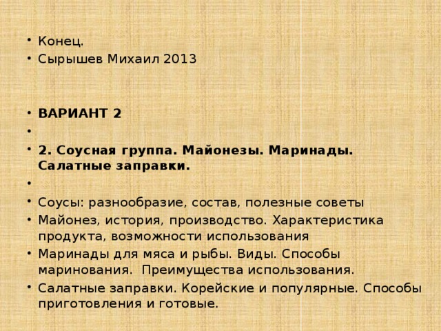 Конец. Сырышев Михаил 2013 ВАРИАНТ 2   2. Соусная группа. Майонезы. Маринады. Салатные заправки.   Соусы: разнообразие, состав, полезные советы Майонез, история, производство. Характеристика продукта, возможности использования Маринады для мяса и рыбы. Виды. Способы маринования. Преимущества использования. Салатные заправки. Корейские и популярные. Способы приготовления и готовые. 