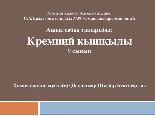                Алматы қаласы Алмалы ауданы  С.А.Қожықов атындағы №39 мамандандырылған лицей   Ашық сабақ тақырыбы:  Кремний қышқылы  9 сынып    Химия пәнінің мұғалімі: Даулетияр Шынар Бектасқызы 