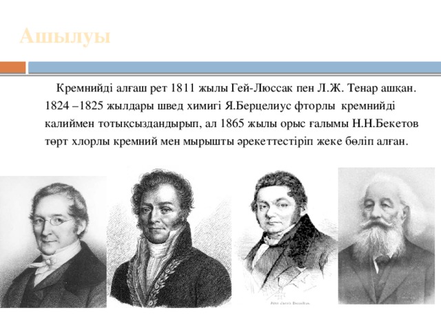 Ашылуы    Кремнийді алғаш рет 1811 жылы Гей-Люссак пен Л.Ж. Тенар ашқан.  1824 –1825 жылдары швед химигі Я.Берцелиус фторлы кремнийді калиймен тотықсыздандырып, ал 1865 жылы орыс ғалымы Н.Н.Бекетов  төрт хлорлы кремний мен мырышты әрекеттестіріп жеке бөліп алған. 