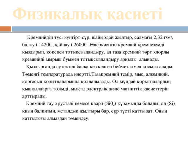 Физикалық қасиеті    Кремнийдің түсі күңгірт-сұр, шайырдай жылтыр, салмағы 2,32 г/м 3 , балқу t 1420С, қайнау t 2600С. Өнеркәсіпте кремний кремнеземді қыздырып, кокспен тотықсыздандыру, ал таза кремний төрт хлорлы кремнийді мырыш буымен тотықсыздандыру арқылы алынады.  Қыздырғанда сутектен басқа кез келген бейметалмен қосыла алады. Төменгі температурада инертті.Тазакремний темір, мыс, алюминий,  қорғасын қорытпаларында қолданылады. Ол мұндай қорытпалардың  қышқылдарға төзімді, мықты,электрлік және магниттік қасиеттерін арттырады.  Кремний тау хрусталі немесе кварц (Si0 2 ) құрамында болады; ол (Si) қиын балқитын, металдық жылтыры бар, сұр түсті қатты зат. Оның каттылығы алмаздан төмендеу.  