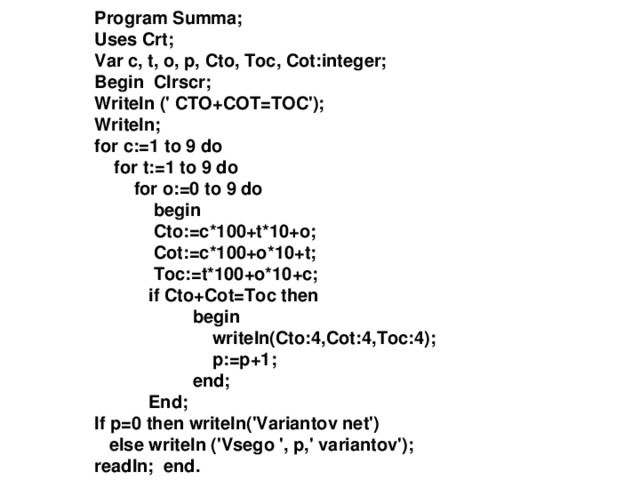 Program Summa ; Uses Crt; Var c, t, o, p, Cto, Toc, Cot:integer; Begin Clrscr; Writeln (' CTO+COT=TOC'); Writeln; for c:=1 to 9 do  for t:=1 to 9 do  for o:=0 to 9 do  begin  Cto:=c*100+t*10+o;  Cot:=c*100+o*10+t;  Toc:=t*100+o*10+c;  if Cto+Cot=Toc then  begin  writeln(Cto:4,Cot:4,Toc:4);  p:=p+1;  end;  End; If p=0 then writeln('Variantov net')  else writeln ('Vsego ', p,' variantov'); readln; end. 