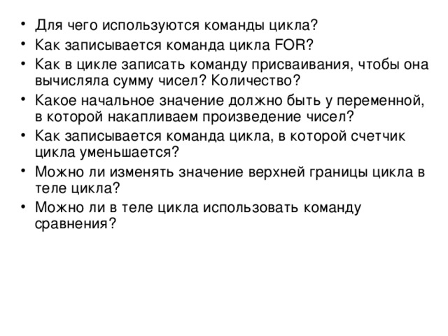 Для чего используются команды цикла? Как записывается команда цикла FOR ? Как в цикле записать команду присваивания, чтобы она вычисляла сумму чисел? Количество? Какое начальное значение должно быть у переменной, в которой накапливаем произведение чисел? Как записывается команда цикла, в которой счетчик цикла уменьшается? Можно ли изменять значение верхней границы цикла в теле цикла? Можно ли в теле цикла использовать команду сравнения?  