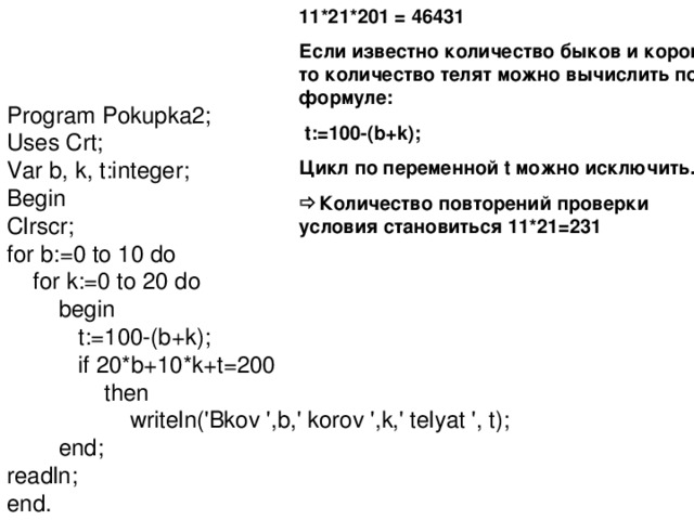 11*21*201 = 46431 Если известно количество быков и коров, то количество телят можно вычислить по формуле:  t:=100-(b+k); Цикл по переменной t можно исключить.  Количество повторений проверки условия становиться 11*21=231 Program Pokupka2; Uses Crt; Var b, k, t:integer; Begin Clrscr; for b:=0 to 10 do  for k:=0 to 20 do  begin  t:=100-(b+k);  if 20*b+10*k+t=200  then  writeln('Bkov ',b,' korov ',k,' telyat ', t);  end; readln; end. 
