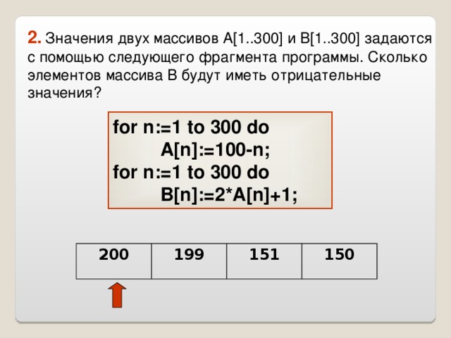 2.  Значения двух массивов A[1..300] и B[1..300] задаются с помощью следующего фрагмента программы. Сколько элементов массива B будут иметь отрицательные значения? for n:=1 to 300 do    A[n]:=100-n;  for n:=1 to 300 do    B[n]:=2*A[n]+1;  200 199 151 150 