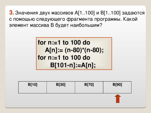 3.  Значения двух массивов A[1..100] и B[1..100] задаются с помощью следующего фрагмента программы. Какой элемент массива B будет наибольшим? for n:=1 to 100 do   A[n]:= (n-80)*(n-80); for n:=1 to 100 do   B[101-n]:=A[n];  B[10] B[30] B[70] B[90] 
