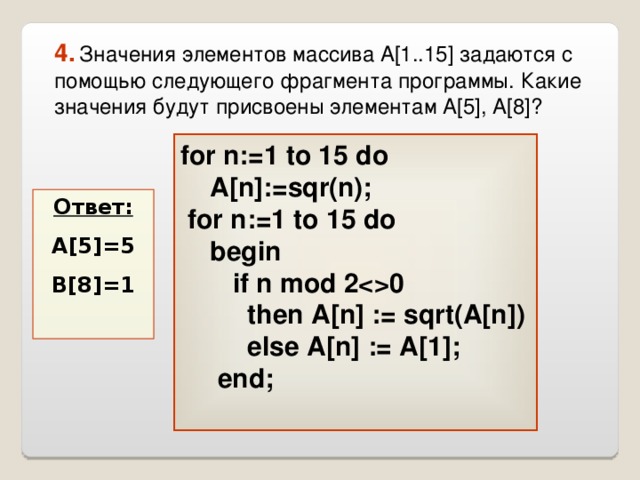 4.  Значения элементов массива A[1..15] задаются с помощью следующего фрагмента программы. Какие значения будут присвоены элементам A[5], A[8]? for n:=1 to 15 do  A[n]:=sqr(n);   for n:=1 to 15 do  begin   if n mod 20    then А [n]  :=  sqrt(A[n])   else A[n]  := A[1];  end;   Ответ: A[5]=5 B[8]=1  