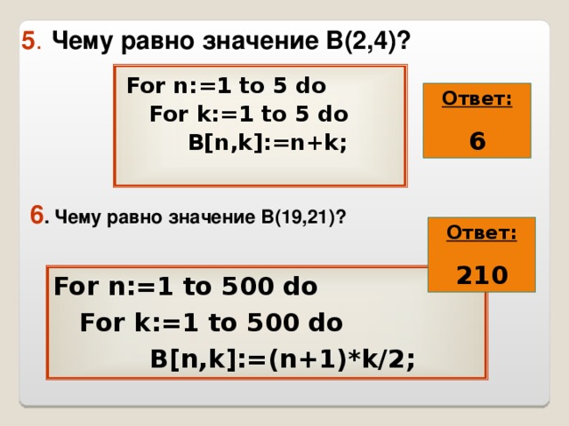 5 .  Чему равно значение В(2,4)? For n:=1 to 5 do  For k:=1 to 5 do  B[n,k]:=n+k; Ответ: 6 6 . Чему равно значение В( 19 , 21 )? Ответ: 210 For n:=1 to 500 do  For k:=1 to 500 do  B[n,k]:=(n+1) * k/2; 