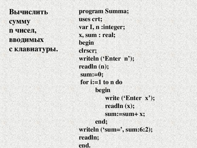Вычислить сумму n чисел, вводимых с клавиатуры. program Summa; uses crt; var I, n :integer; x, sum : real; begin clrscr; writeln (‘ Enter n’); readln (n);  sum:=0;  for i:=1 to n do  begin  write (‘ Enter x’);  readln (x);   sum:=sum+ x;  end; writeln (‘sum=’, sum:6:2); readln; end. 