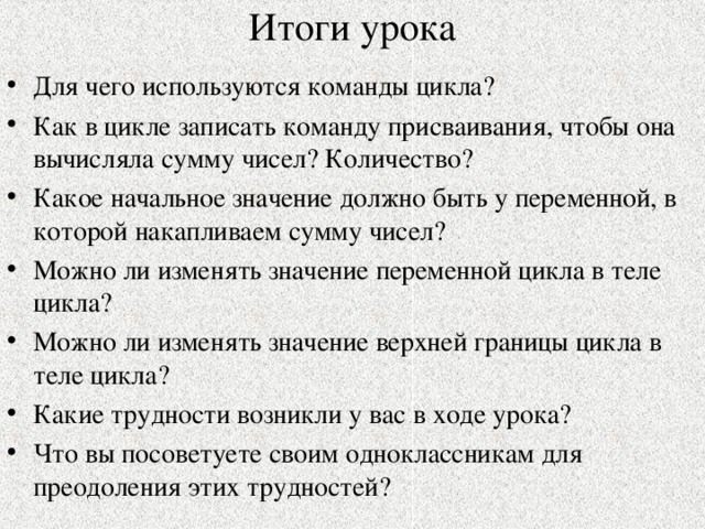 Итоги урока Для чего используются команды цикла? Как в цикле записать команду присваивания, чтобы она вычисляла сумму чисел? Количество? Какое начальное значение должно быть у переменной, в которой накапливаем сумму чисел? Можно ли изменять значение переменной цикла в теле цикла? Можно ли изменять значение верхней границы цикла в теле цикла? Какие трудности возникли у вас в ходе урока? Что вы посоветуете своим одноклассникам для преодоления этих трудностей? 