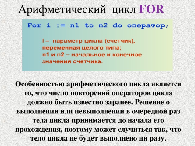 Арифметический цикл FOR Особенностью арифметического цикла является то, что число повторений операторов цикла должно быть известно заранее. Решение о выполнении или невыполнении в очередной раз тела цикла принимается до начала его прохождения, поэтому может случиться так, что тело цикла не будет выполнено ни разу. 