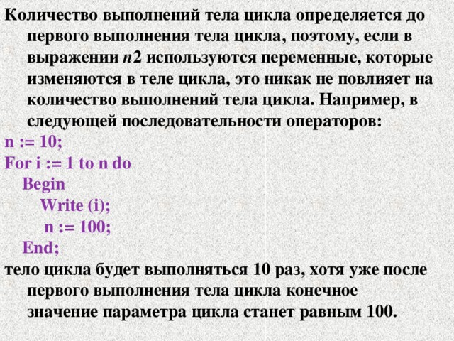 Количество выполнений тела цикла определяется до первого выполнения тела цикла, поэтому, если в выражении n 2 используются переменные, которые изменяются в теле цикла, это никак не повлияет на количество выполнений тела цикла. Например, в следующей последовательности операторов: n := 10; For i := 1 to n do  Begin  Write (i);  n := 100;  End; тело цикла будет выполняться 10 раз, хотя уже после первого выполнения тела цикла конечное значение параметра цикла станет равным 100. 
