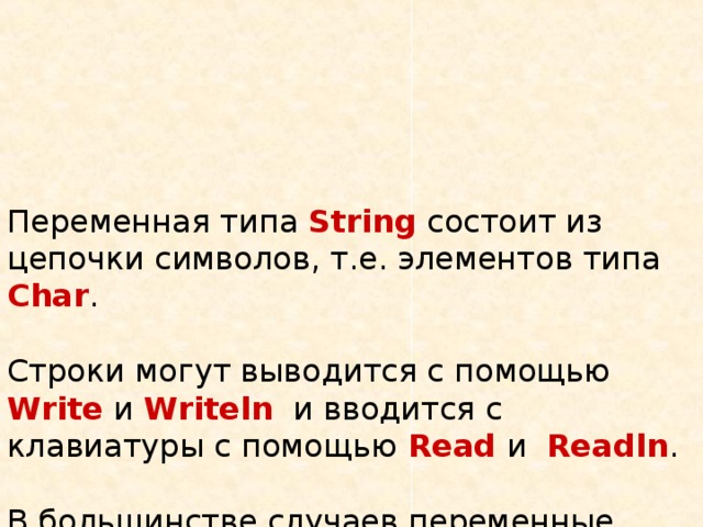 Переменная типа  String состоит из цепочки символов, т.е. элементов типа Char .   Строки могут выводится с помощью Write  и Writeln  и вводится c клавиатуры с помощью  Read и   Readln .   В большинстве случаев переменные типа String исполняются для хранения слов и различных сообщений. 
