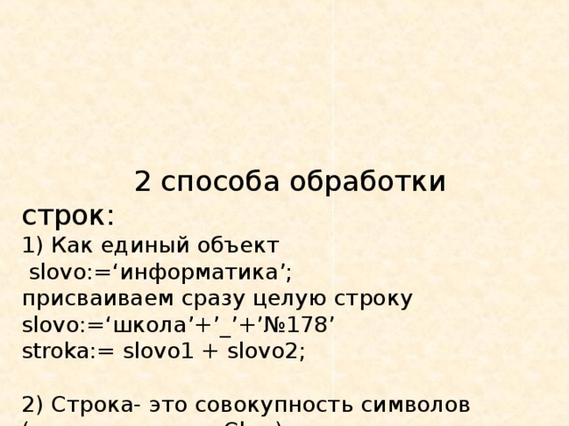  2 способа обработки строк:  1) Как единый объект   slovo:=‘ информатика ’;  присваиваем сразу целую строку  slovo:=‘ школа ’ + ’ _ ’ + ’ №178 ’  stroka:= slovo1 + slovo2;   2) Строка- это совокупность символов (элементов типа Char ), которые при обработке доступны каждый в отдельности.  Доступ к отдельному элементу строки аналогичен доступу к отдельному элементу массива. 