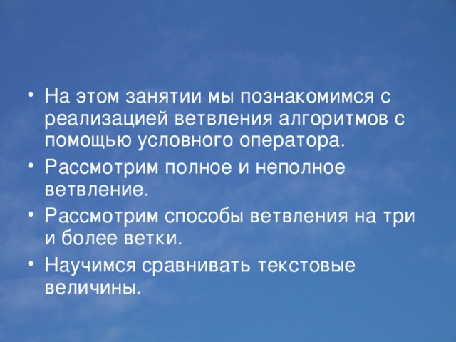 На этом занятии мы познакомимся с реализацией ветвления алгоритмов с помощью условного оператора. Рассмотрим полное и неполное ветвление. Рассмотрим способы ветвления на три и более ветки. Научимся сравнивать текстовые величины. 