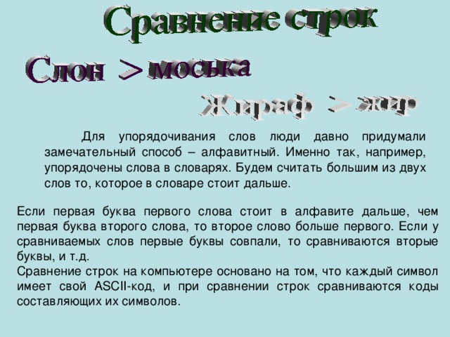 Для упорядочивания слов люди давно придумали замечательный способ – алфавитный. Именно так, например, упорядочены слова в словарях. Будем считать большим из двух слов то, которое в словаре стоит дальше. Если первая буква первого слова стоит в алфавите дальше, чем первая буква второго слова, то второе слово больше первого. Если у сравниваемых слов первые буквы совпали, то сравниваются вторые буквы, и т.д. Сравнение строк на компьютере основано на том, что каждый символ имеет свой АSСII-код, и при сравнении строк сравниваются коды составляющих их символов. 
