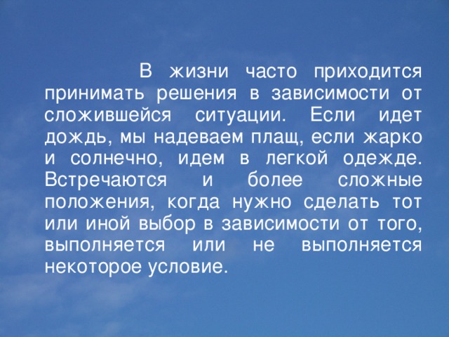  В жизни часто приходится принимать решения в зависимости от сложившейся ситуации. Если идет дождь, мы надеваем плащ, если жарко и солнечно, идем в легкой одежде. Встречаются и более сложные положения, когда нужно сделать тот или иной выбор в зависимости от того, выполняется или не выполняется некоторое условие. 