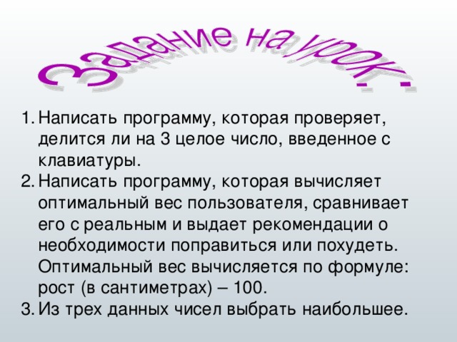 Написать программу, которая проверяет, делится ли на 3 целое число, введенное с клавиатуры. Написать программу, которая вычисляет оптимальный вес пользователя, сравнивает его с реальным и выдает рекомендации о необходимости поправиться или похудеть. Оптимальный вес вычисляется по формуле: рост (в сантиметрах) – 100. Из трех данных чисел выбрать наибольшее.  