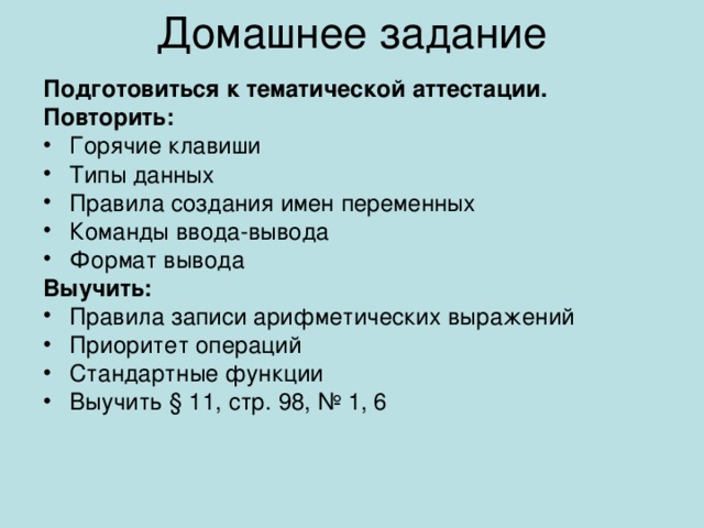 Домашнее задание Подготовиться к тематической аттестации. Повторить: Горячие клавиши Типы данных Правила создания имен переменных Команды ввода-вывода Формат вывода Выучить: Правила записи арифметических выражений Приоритет операций Стандартные функции Выучить § 11, стр. 98, № 1, 6 