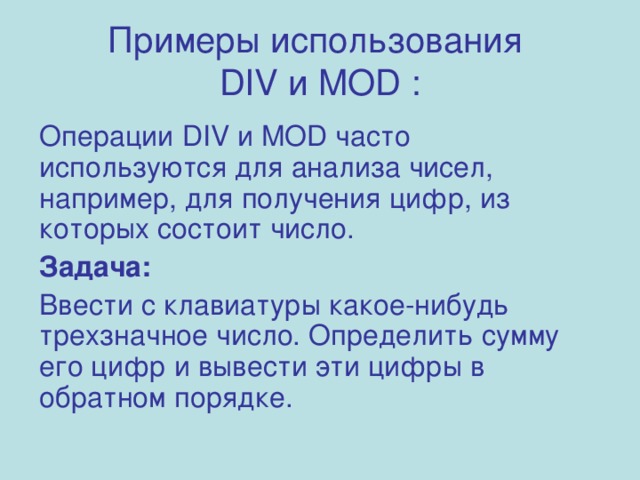 Примеры использования  DIV и MOD : Операции DIV и MOD часто используются для анализа чисел, например, для получения цифр, из которых состоит число. Задача: Ввести с клавиатуры какое-нибудь трехзначное число. Определить сумму его цифр и вывести эти цифры в обратном порядке. 