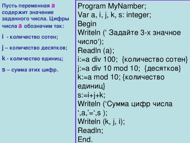 Пусть переменная а содержит значение заданного числа. Цифры числа а обозначим так: Program MyNamber; Var a, i, j, k, s: integer; Begin Writeln (‘ Задайте 3-х значное число ‘); Readln (a); i:=a div 100;  { количество сотен } j:=a div 10 mod 10; { десятков } k:=a mod 10; { количество единиц } s:=i+j+k; Writeln (‘ Сумма цифр числа ‘,a,’=‘,s ); Writeln (k, j, i); Readln; End. i  - количество сотен; j – количество десятков; k - количество единиц; s – сумма этих цифр. 