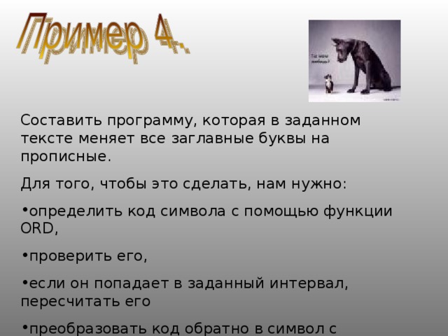 Составить программу, которая в заданном тексте меняет все заглавные буквы на прописные. Для того, чтобы это сделать, нам нужно: определить код символа с помощью функции ORD , проверить его, если он попадает в заданный интервал, пересчитать его преобразовать код обратно в символ с помощью обратной функции CHR 