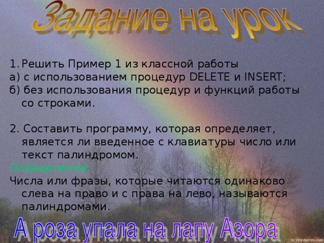 Решить Пример 1 из классной работы а) с использованием процедур DELETE и INSERT ; б) без использования процедур и функций работы со строками. 2. Составить программу, которая определяет, является ли введенное с клавиатуры число или текст палиндромом. Определение: Числа или фразы, которые читаются одинаково слева на право и с права на лево, называются палиндромами. 