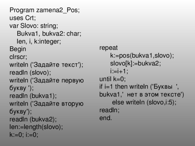 Program zamena2_Pos; uses Crt; var Slovo: string;  Bukva1, bukva2: char;  len, i, k:integer; Begin clrscr; writeln ('Задайте текст'); readln (slovo); writeln ('Задайте первую букву '); readln (bukva1); writeln ('Задайте вторую букву'); readln (bukva2); len:=length(slovo); k:=0; i:=0; repeat  k:=pos(bukva1,slovo);  slovo[k]:=bukva2;  i:=i+1; until k=0; if i=1 then writeln ('Буквы ', bukva1,' нет в этом тексте')  else writeln (slovo,i:5); readln; end. 