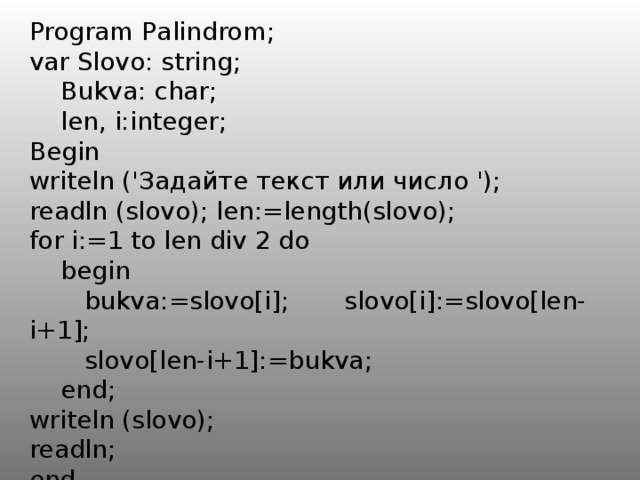 Program P a lindrom; var Slovo: string;  Bukva: char;  len, i:integer; Begin writeln ('Задайте текст или число '); readln (slovo); len:=length(slovo); for i:=1 to len div 2 do  begin  bukva:=slovo[i]; slovo[i]:=slovo[len-i+1];  slovo[len-i+1]:=bukva;  end; writeln (slovo); readln; end. 